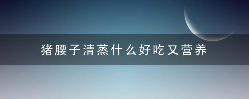 猪腰子清蒸什么好吃又营养 清蒸猪腰子好吃又营养的做法